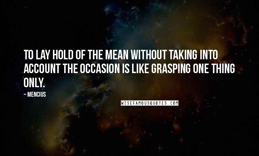 Mencius Quotes: To lay hold of the mean without taking into account the occasion is like grasping one thing only.