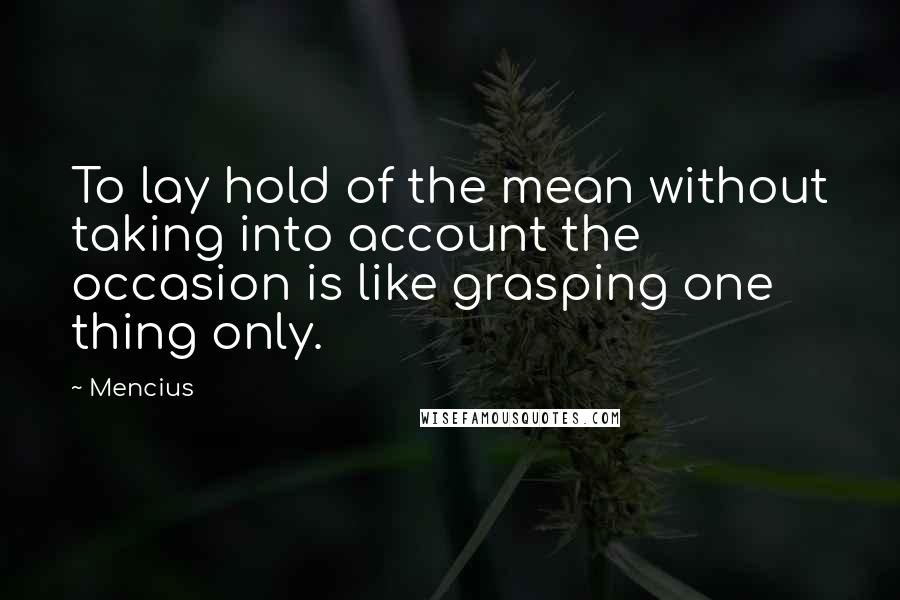 Mencius Quotes: To lay hold of the mean without taking into account the occasion is like grasping one thing only.