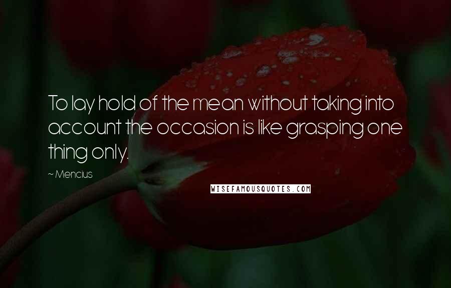 Mencius Quotes: To lay hold of the mean without taking into account the occasion is like grasping one thing only.