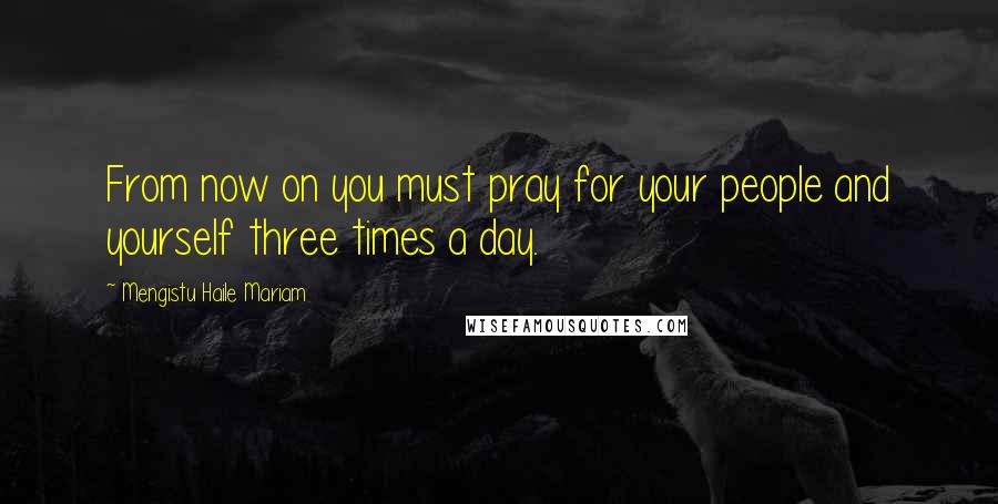 Mengistu Haile Mariam Quotes: From now on you must pray for your people and yourself three times a day.