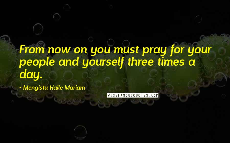 Mengistu Haile Mariam Quotes: From now on you must pray for your people and yourself three times a day.