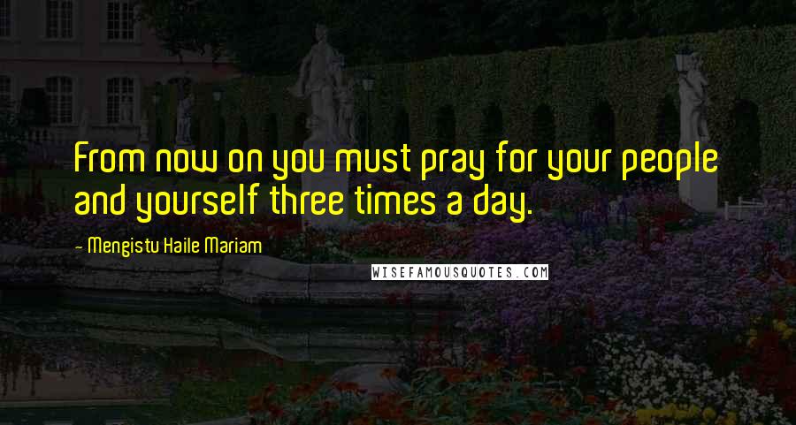 Mengistu Haile Mariam Quotes: From now on you must pray for your people and yourself three times a day.
