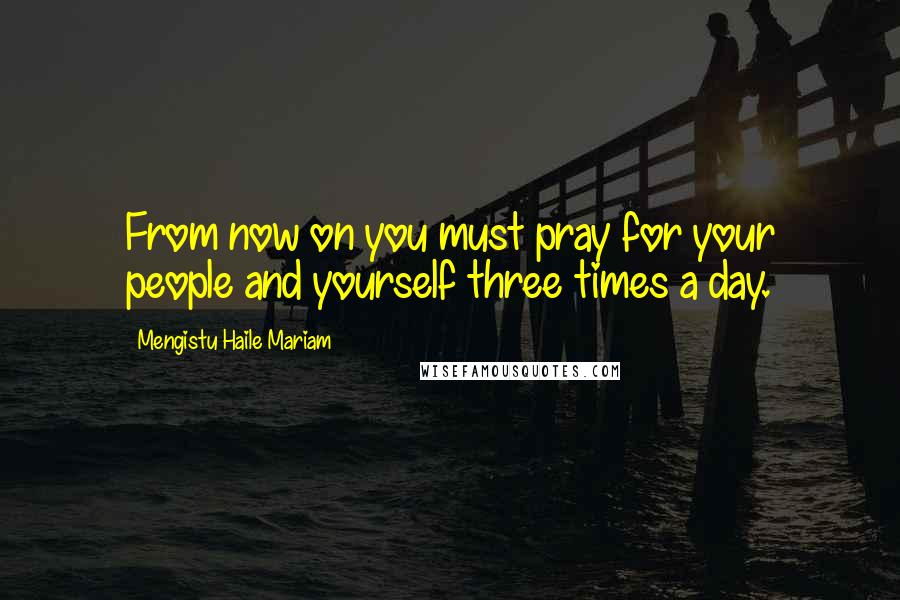 Mengistu Haile Mariam Quotes: From now on you must pray for your people and yourself three times a day.