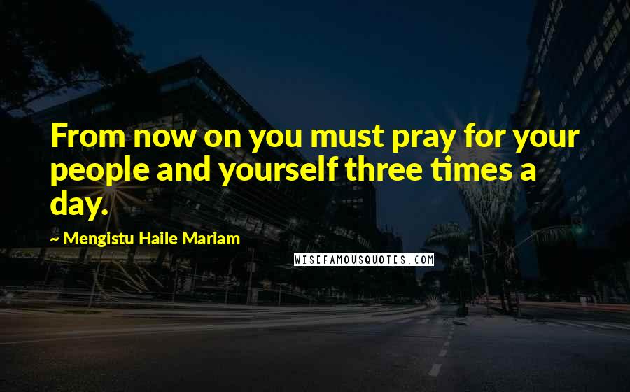 Mengistu Haile Mariam Quotes: From now on you must pray for your people and yourself three times a day.