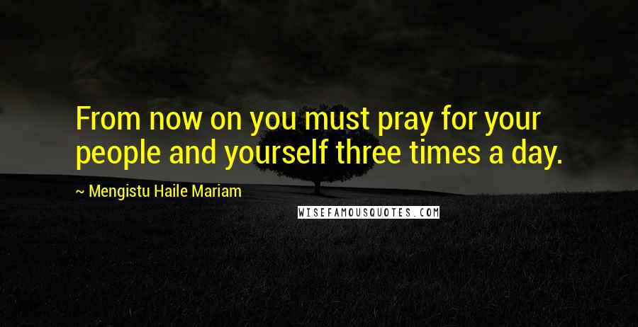 Mengistu Haile Mariam Quotes: From now on you must pray for your people and yourself three times a day.