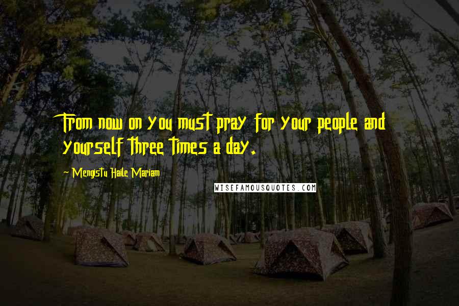 Mengistu Haile Mariam Quotes: From now on you must pray for your people and yourself three times a day.