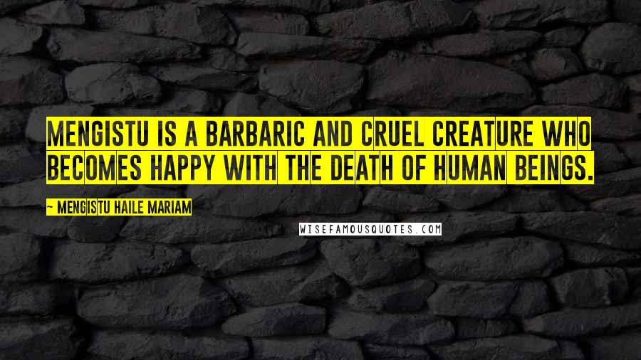 Mengistu Haile Mariam Quotes: Mengistu is a barbaric and cruel creature who becomes happy with the death of human beings.