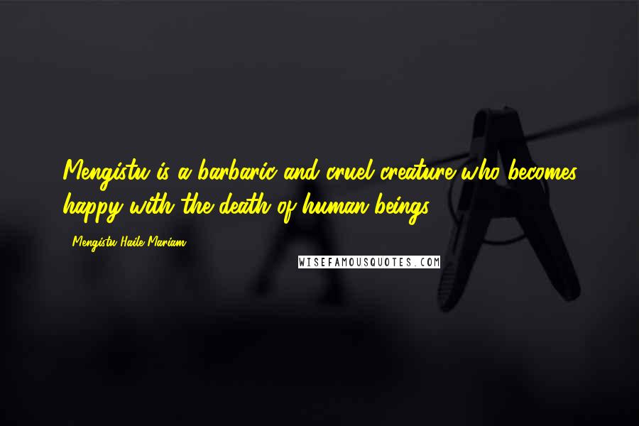 Mengistu Haile Mariam Quotes: Mengistu is a barbaric and cruel creature who becomes happy with the death of human beings.
