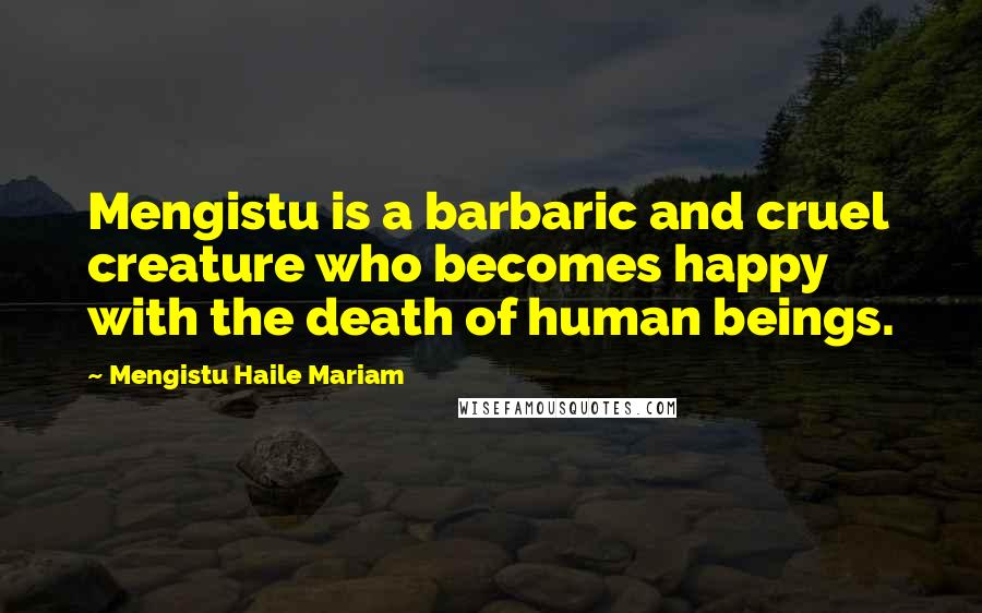 Mengistu Haile Mariam Quotes: Mengistu is a barbaric and cruel creature who becomes happy with the death of human beings.