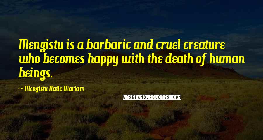 Mengistu Haile Mariam Quotes: Mengistu is a barbaric and cruel creature who becomes happy with the death of human beings.