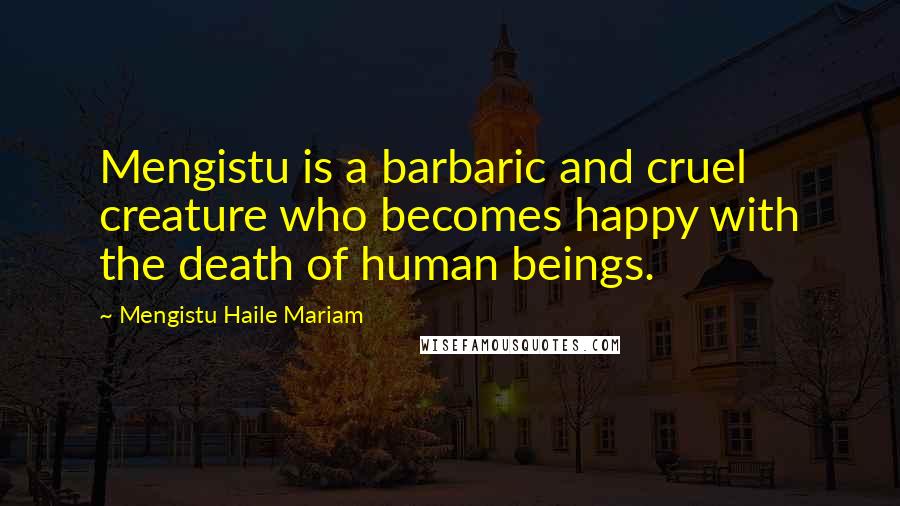 Mengistu Haile Mariam Quotes: Mengistu is a barbaric and cruel creature who becomes happy with the death of human beings.