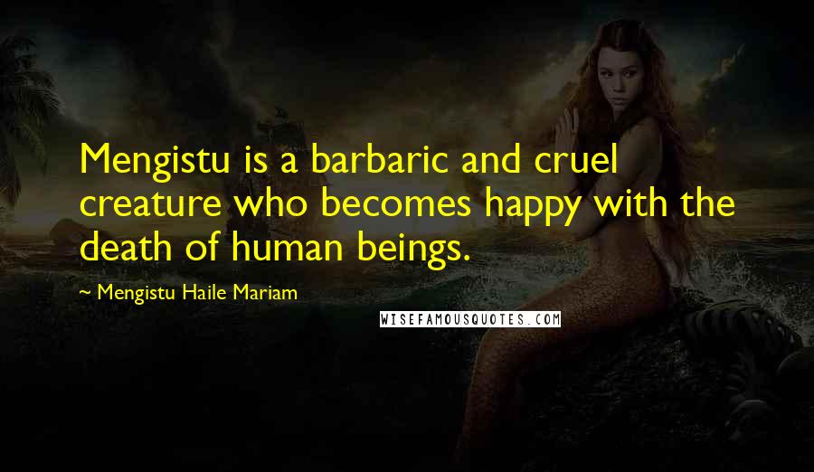 Mengistu Haile Mariam Quotes: Mengistu is a barbaric and cruel creature who becomes happy with the death of human beings.