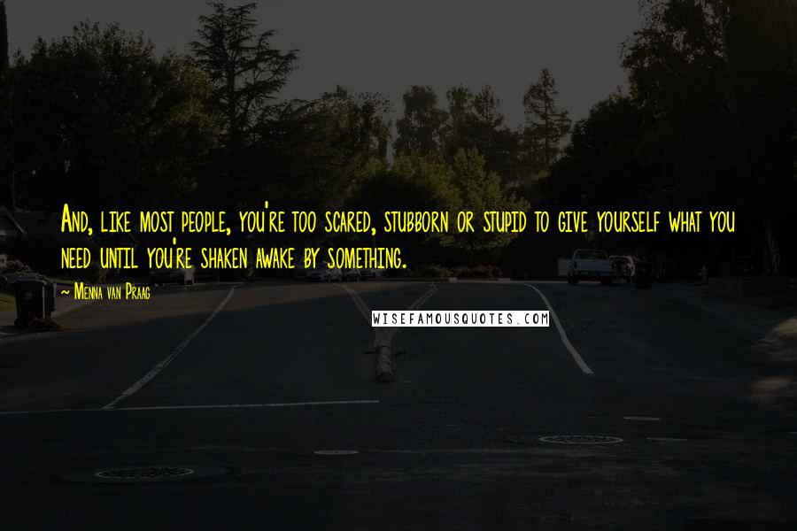 Menna Van Praag Quotes: And, like most people, you're too scared, stubborn or stupid to give yourself what you need until you're shaken awake by something.