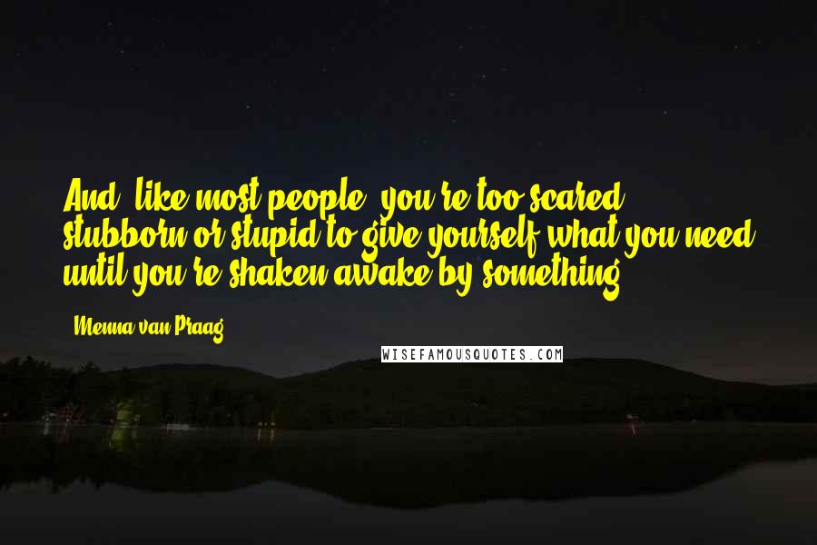 Menna Van Praag Quotes: And, like most people, you're too scared, stubborn or stupid to give yourself what you need until you're shaken awake by something.