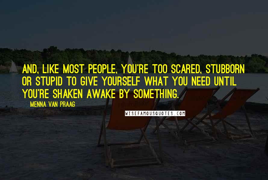 Menna Van Praag Quotes: And, like most people, you're too scared, stubborn or stupid to give yourself what you need until you're shaken awake by something.