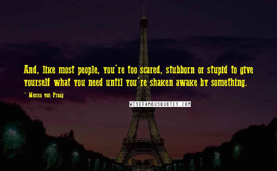 Menna Van Praag Quotes: And, like most people, you're too scared, stubborn or stupid to give yourself what you need until you're shaken awake by something.