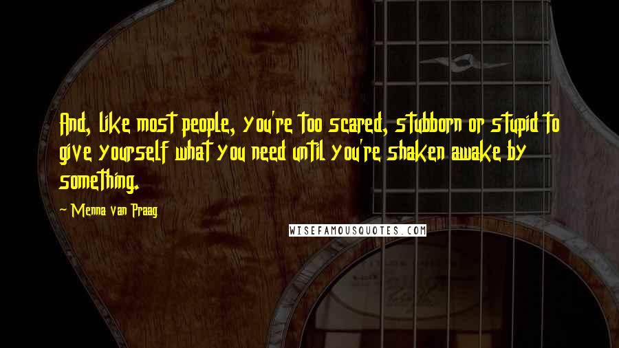Menna Van Praag Quotes: And, like most people, you're too scared, stubborn or stupid to give yourself what you need until you're shaken awake by something.