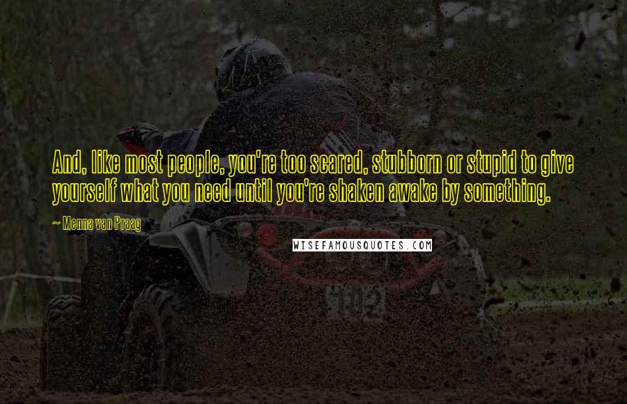 Menna Van Praag Quotes: And, like most people, you're too scared, stubborn or stupid to give yourself what you need until you're shaken awake by something.