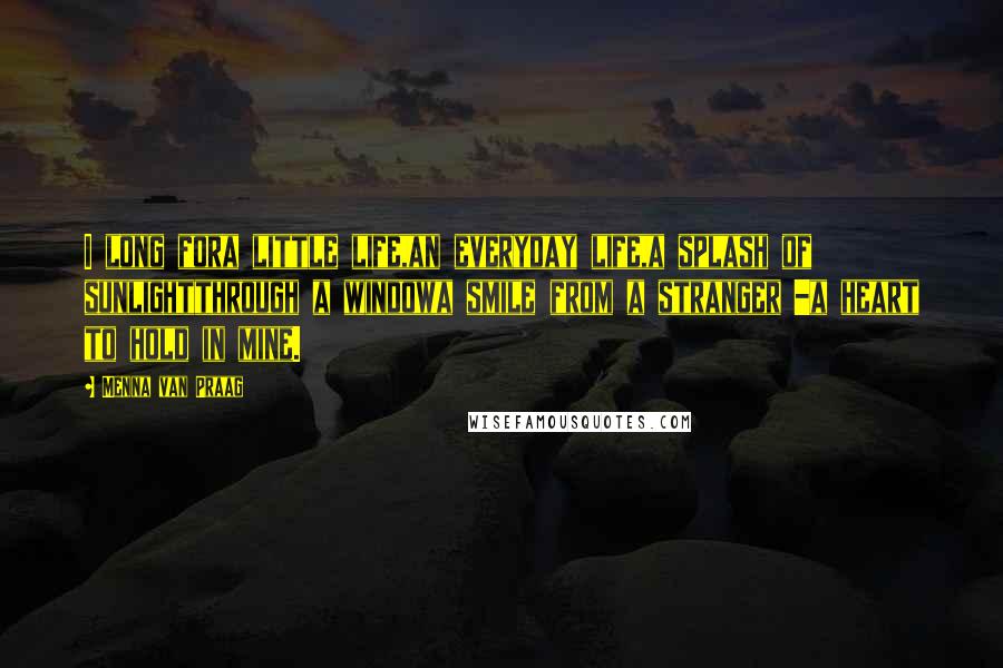 Menna Van Praag Quotes: I long fora little life,an everyday life,a splash of sunlightthrough a windowa smile from a stranger -a heart to hold in mine.