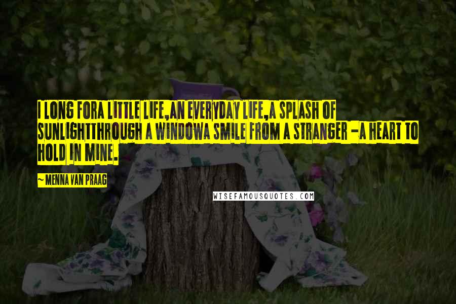 Menna Van Praag Quotes: I long fora little life,an everyday life,a splash of sunlightthrough a windowa smile from a stranger -a heart to hold in mine.