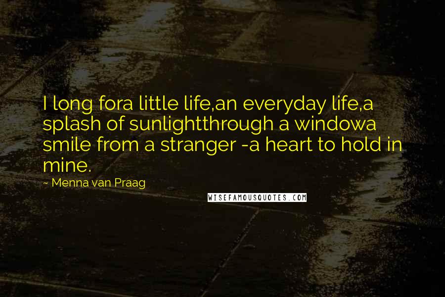 Menna Van Praag Quotes: I long fora little life,an everyday life,a splash of sunlightthrough a windowa smile from a stranger -a heart to hold in mine.