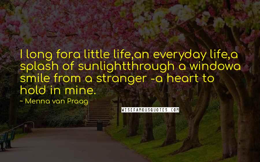 Menna Van Praag Quotes: I long fora little life,an everyday life,a splash of sunlightthrough a windowa smile from a stranger -a heart to hold in mine.