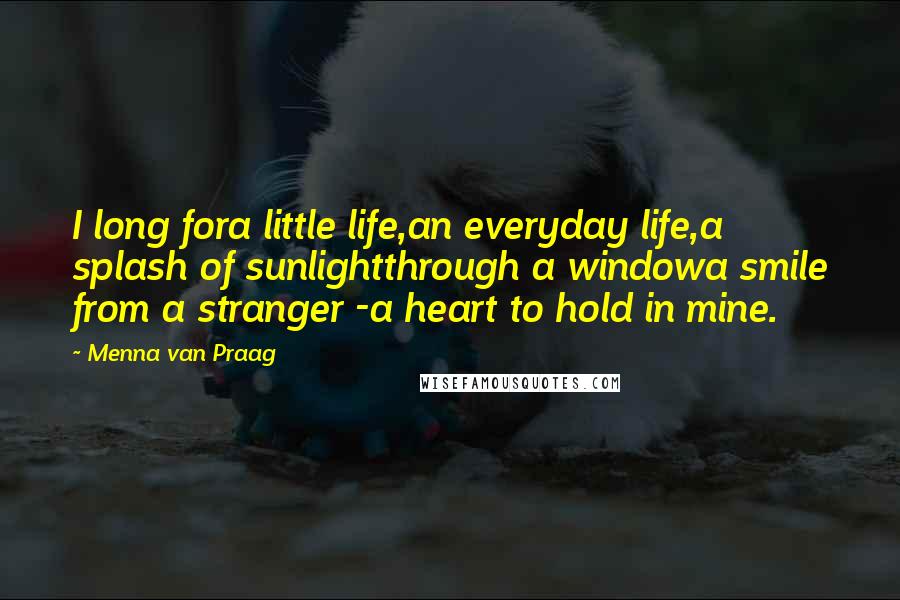 Menna Van Praag Quotes: I long fora little life,an everyday life,a splash of sunlightthrough a windowa smile from a stranger -a heart to hold in mine.