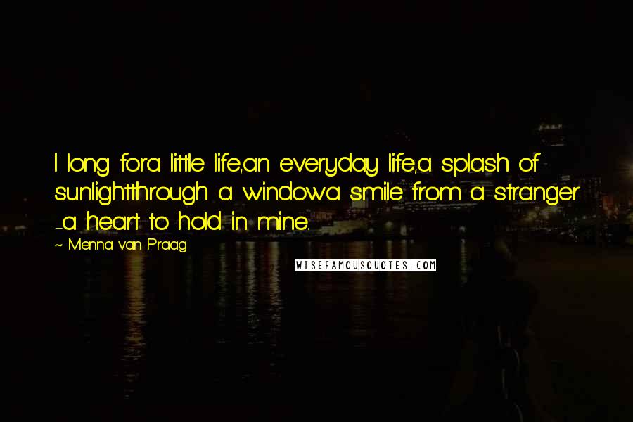 Menna Van Praag Quotes: I long fora little life,an everyday life,a splash of sunlightthrough a windowa smile from a stranger -a heart to hold in mine.