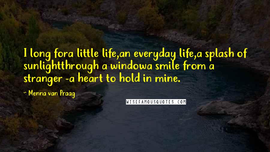 Menna Van Praag Quotes: I long fora little life,an everyday life,a splash of sunlightthrough a windowa smile from a stranger -a heart to hold in mine.