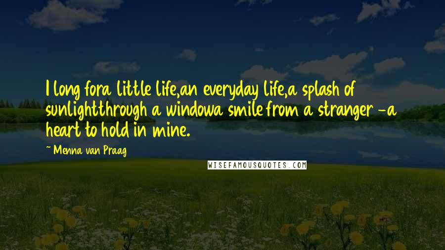 Menna Van Praag Quotes: I long fora little life,an everyday life,a splash of sunlightthrough a windowa smile from a stranger -a heart to hold in mine.