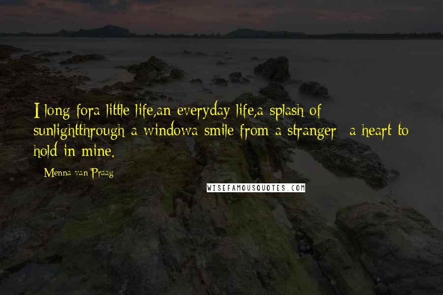 Menna Van Praag Quotes: I long fora little life,an everyday life,a splash of sunlightthrough a windowa smile from a stranger -a heart to hold in mine.
