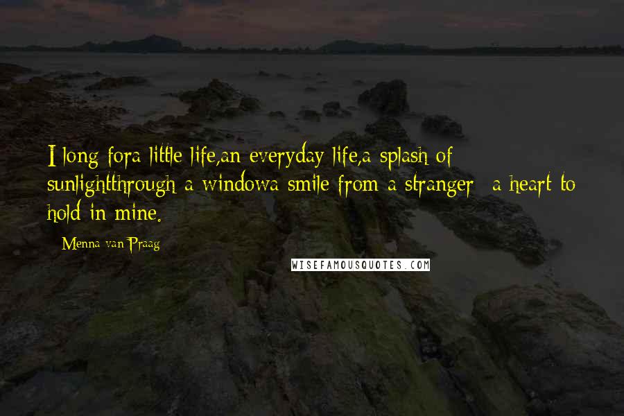 Menna Van Praag Quotes: I long fora little life,an everyday life,a splash of sunlightthrough a windowa smile from a stranger -a heart to hold in mine.