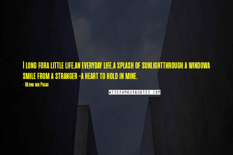 Menna Van Praag Quotes: I long fora little life,an everyday life,a splash of sunlightthrough a windowa smile from a stranger -a heart to hold in mine.