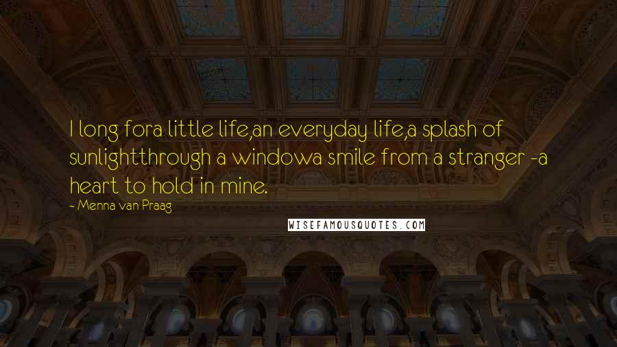 Menna Van Praag Quotes: I long fora little life,an everyday life,a splash of sunlightthrough a windowa smile from a stranger -a heart to hold in mine.