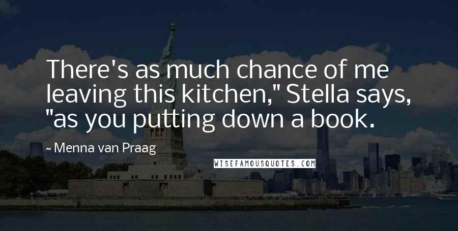 Menna Van Praag Quotes: There's as much chance of me leaving this kitchen," Stella says, "as you putting down a book.
