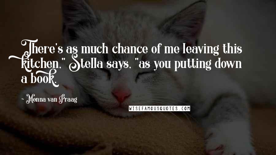 Menna Van Praag Quotes: There's as much chance of me leaving this kitchen," Stella says, "as you putting down a book.