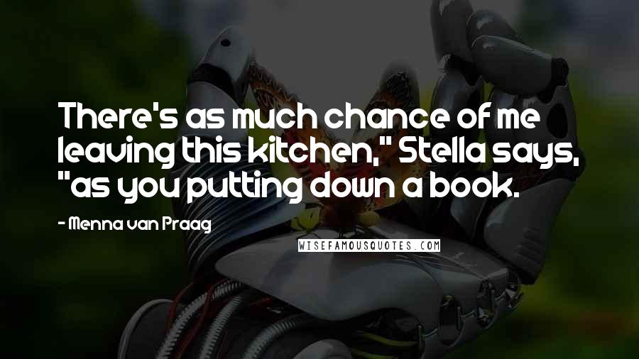 Menna Van Praag Quotes: There's as much chance of me leaving this kitchen," Stella says, "as you putting down a book.