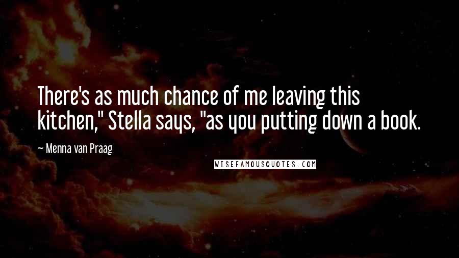 Menna Van Praag Quotes: There's as much chance of me leaving this kitchen," Stella says, "as you putting down a book.