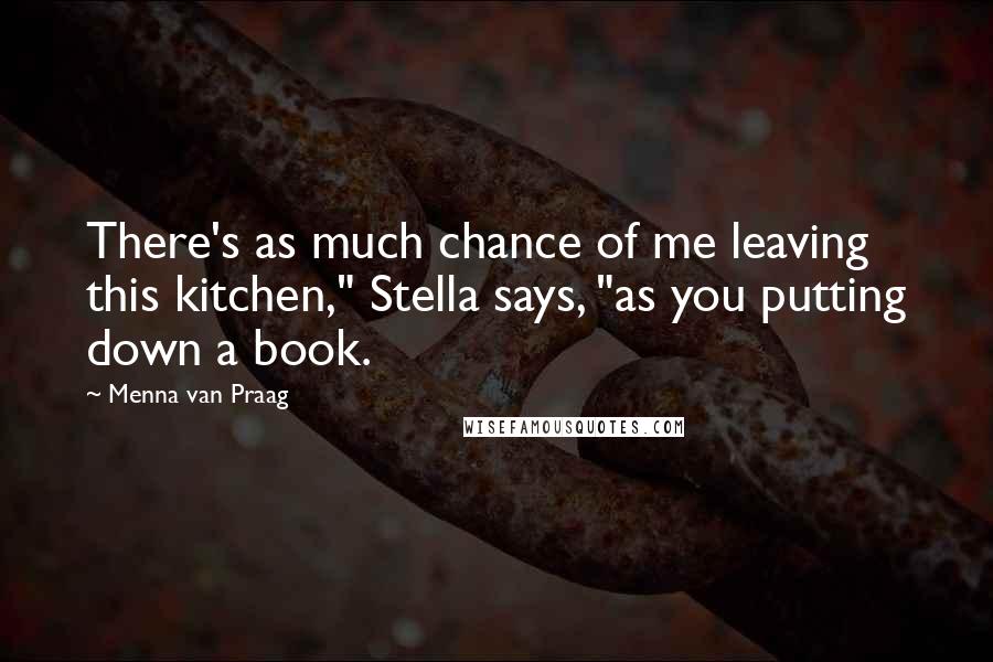 Menna Van Praag Quotes: There's as much chance of me leaving this kitchen," Stella says, "as you putting down a book.