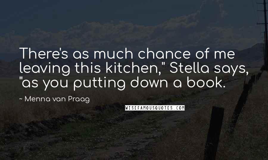 Menna Van Praag Quotes: There's as much chance of me leaving this kitchen," Stella says, "as you putting down a book.