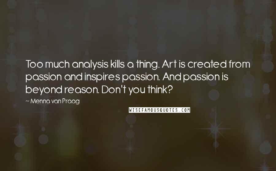 Menna Van Praag Quotes: Too much analysis kills a thing. Art is created from passion and inspires passion. And passion is beyond reason. Don't you think?