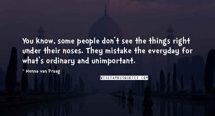 Menna Van Praag Quotes: You know, some people don't see the things right under their noses. They mistake the everyday for what's ordinary and unimportant.