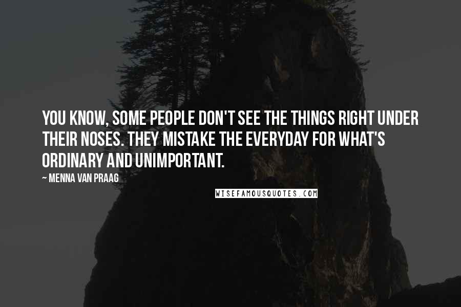 Menna Van Praag Quotes: You know, some people don't see the things right under their noses. They mistake the everyday for what's ordinary and unimportant.