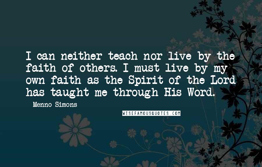 Menno Simons Quotes: I can neither teach nor live by the faith of others. I must live by my own faith as the Spirit of the Lord has taught me through His Word.