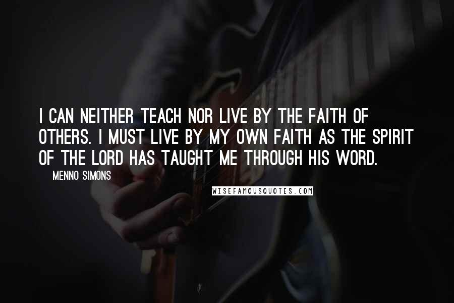 Menno Simons Quotes: I can neither teach nor live by the faith of others. I must live by my own faith as the Spirit of the Lord has taught me through His Word.