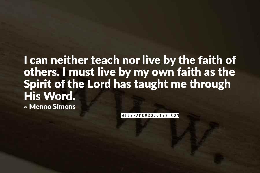 Menno Simons Quotes: I can neither teach nor live by the faith of others. I must live by my own faith as the Spirit of the Lord has taught me through His Word.