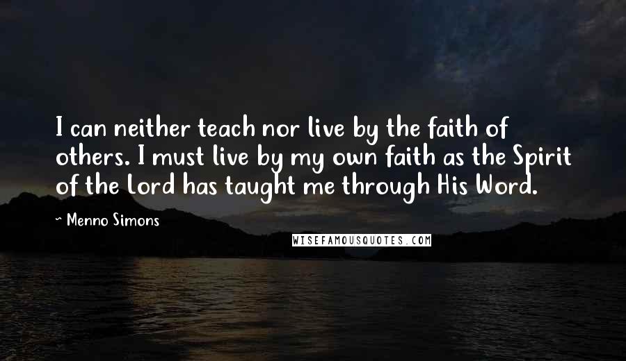 Menno Simons Quotes: I can neither teach nor live by the faith of others. I must live by my own faith as the Spirit of the Lord has taught me through His Word.