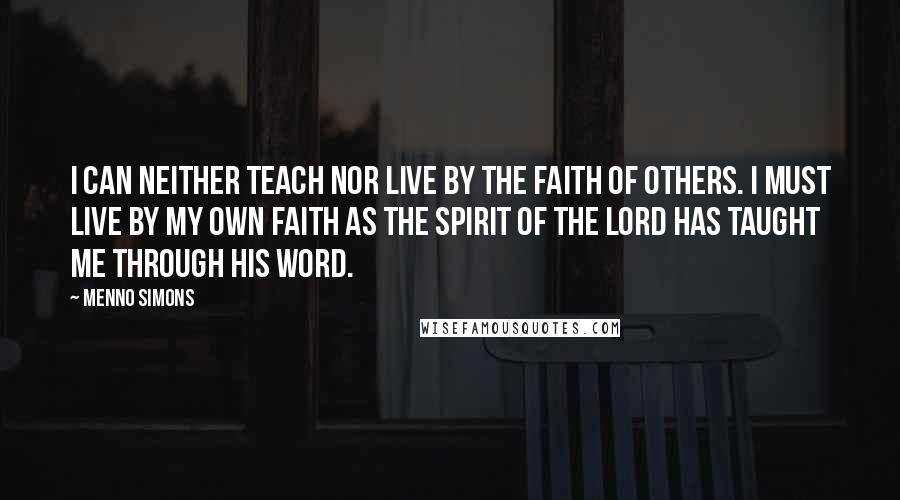 Menno Simons Quotes: I can neither teach nor live by the faith of others. I must live by my own faith as the Spirit of the Lord has taught me through His Word.