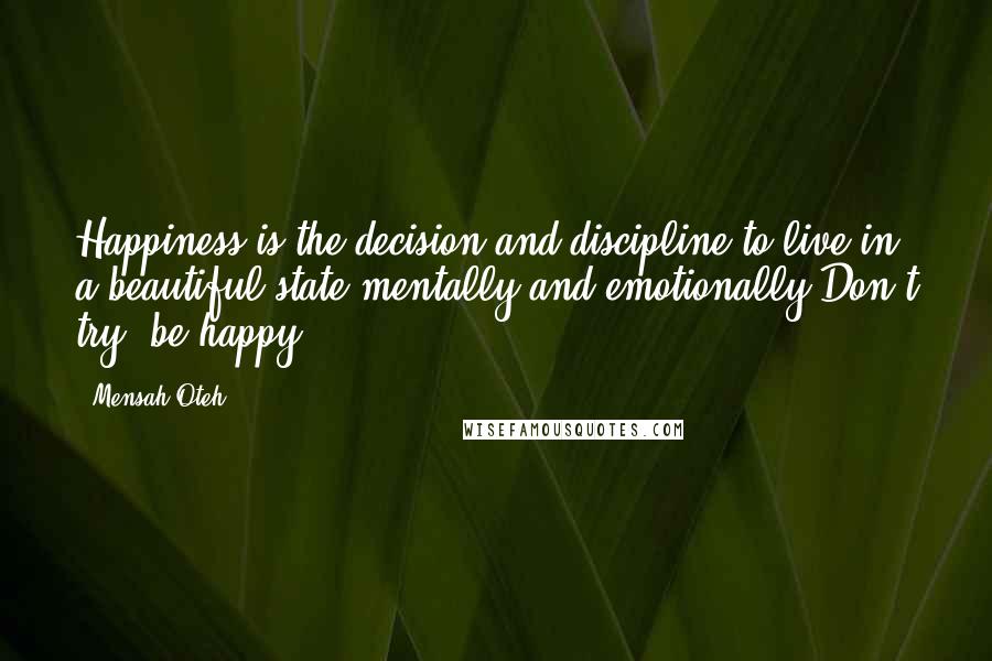 Mensah Oteh Quotes: Happiness is the decision and discipline to live in a beautiful state mentally and emotionally.Don't try, be happy.