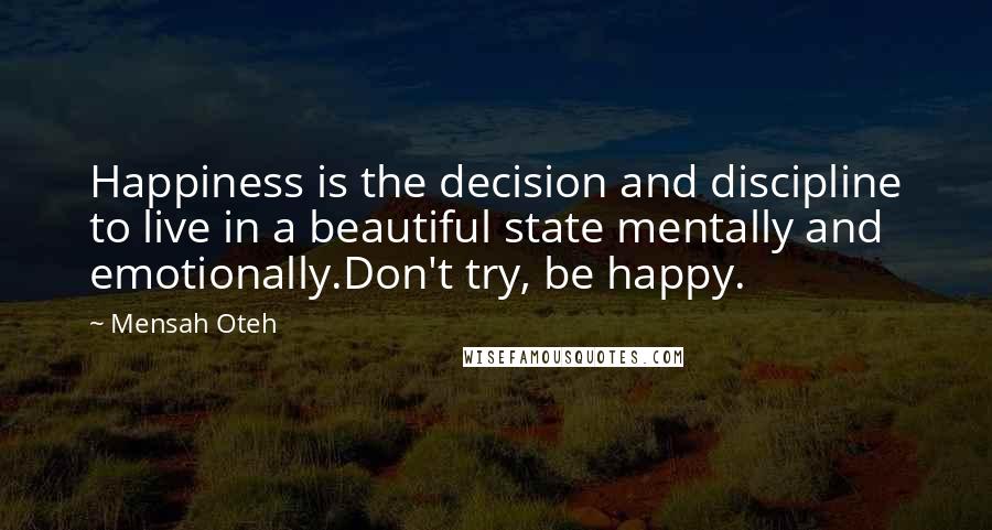 Mensah Oteh Quotes: Happiness is the decision and discipline to live in a beautiful state mentally and emotionally.Don't try, be happy.